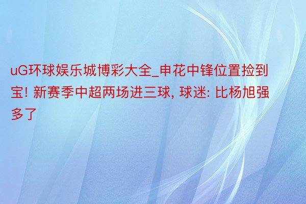 uG环球娱乐城博彩大全_申花中锋位置捡到宝! 新赛季中超两场进三球, 球迷: 比杨旭强多了