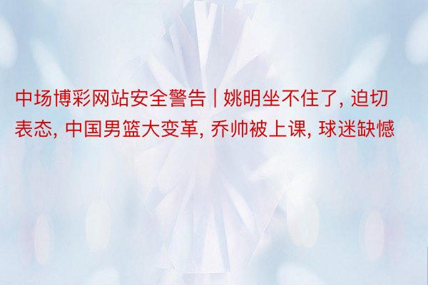 中场博彩网站安全警告 | 姚明坐不住了, 迫切表态, 中国男篮大变革, 乔帅被上课, 球迷缺憾