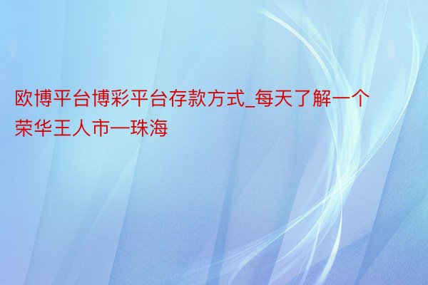 欧博平台博彩平台存款方式_每天了解一个荣华王人市—珠海