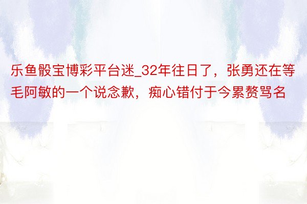 乐鱼骰宝博彩平台迷_32年往日了，张勇还在等毛阿敏的一个说念歉，痴心错付于今累赘骂名