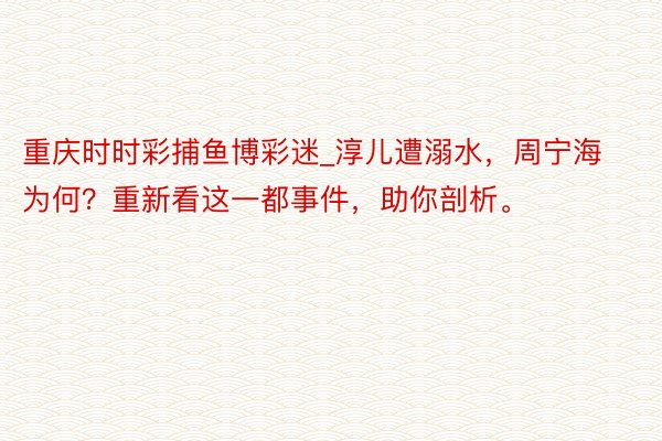 重庆时时彩捕鱼博彩迷_淳儿遭溺水，周宁海为何？重新看这一都事件，助你剖析。