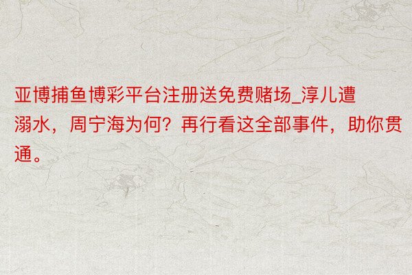 亚博捕鱼博彩平台注册送免费赌场_淳儿遭溺水，周宁海为何？再行看这全部事件，助你贯通。