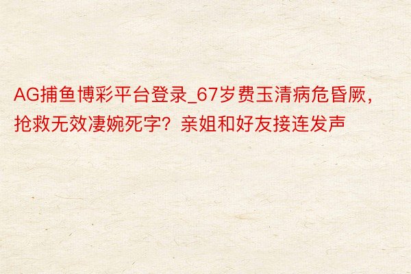 AG捕鱼博彩平台登录_67岁费玉清病危昏厥，抢救无效凄婉死字？亲姐和好友接连发声