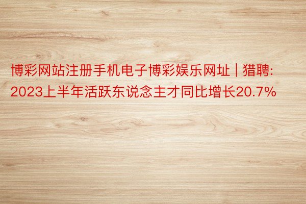 博彩网站注册手机电子博彩娱乐网址 | 猎聘: 2023上半年活跃东说念主才同比增长20.7%