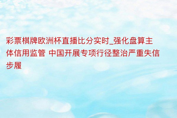 彩票棋牌欧洲杯直播比分实时_强化盘算主体信用监管 中国开展专项行径整治严重失信步履