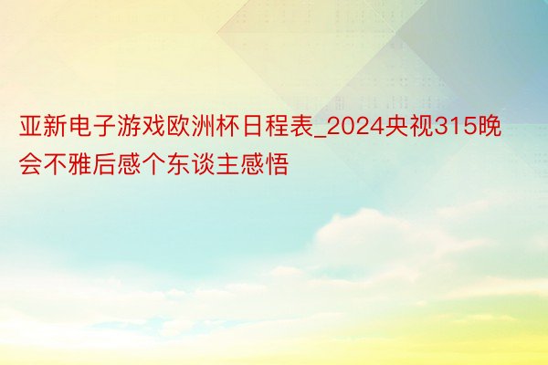 亚新电子游戏欧洲杯日程表_2024央视315晚会不雅后感个东谈主感悟