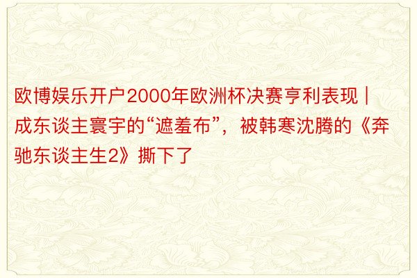 欧博娱乐开户2000年欧洲杯决赛亨利表现 | 成东谈主寰宇的“遮羞布”，被韩寒沈腾的《奔驰东谈主生2》撕下了