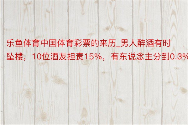 乐鱼体育中国体育彩票的来历_男人醉酒有时坠楼，10位酒友担责15%，有东说念主分到0.3%