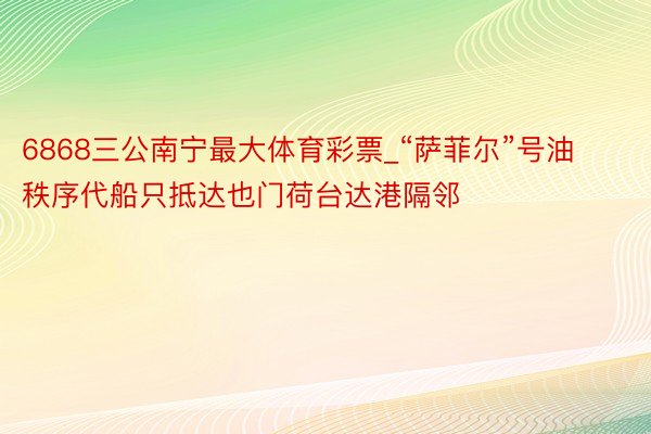 6868三公南宁最大体育彩票_“萨菲尔”号油秩序代船只抵达也门荷台达港隔邻