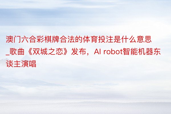 澳门六合彩棋牌合法的体育投注是什么意思_歌曲《双城之恋》发布，AI robot智能机器东谈主演唱