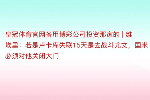 皇冠体育官网备用博彩公司投资那家的 | 维埃里：若是卢卡库失联15天是去战斗尤文，国米必须对他关闭大门