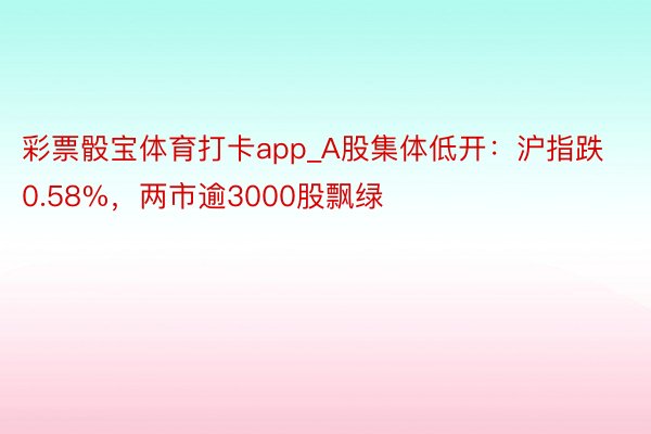 彩票骰宝体育打卡app_A股集体低开：沪指跌0.58%，两市逾3000股飘绿