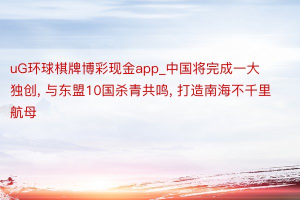 uG环球棋牌博彩现金app_中国将完成一大独创, 与东盟10国杀青共鸣, 打造南海不千里航母