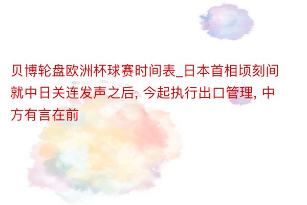 贝博轮盘欧洲杯球赛时间表_日本首相顷刻间就中日关连发声之后, 今起执行出口管理, 中方有言在前