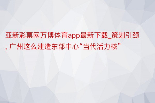 亚新彩票网万博体育app最新下载_策划引颈, 广州这么建造东部中心“当代活力核”