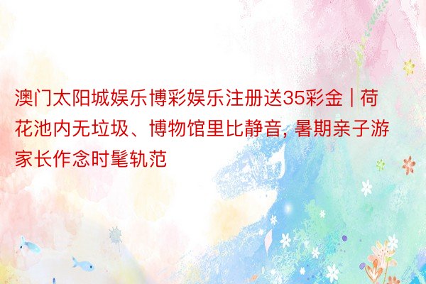 澳门太阳城娱乐博彩娱乐注册送35彩金 | 荷花池内无垃圾、博物馆里比静音， 暑期亲子游家长作念时髦轨范