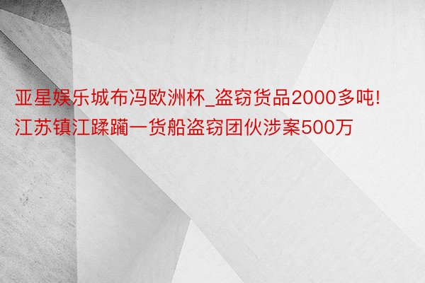 亚星娱乐城布冯欧洲杯_盗窃货品2000多吨! 江苏镇江蹂躏一货船盗窃团伙涉案500万