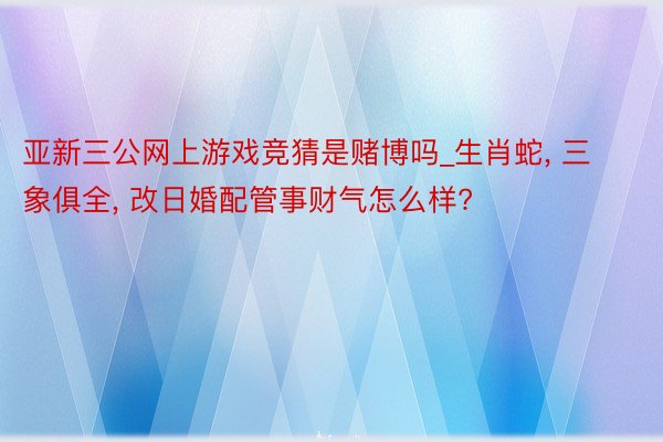 亚新三公网上游戏竞猜是赌博吗_生肖蛇, 三象俱全, 改日婚配管事财气怎么样?