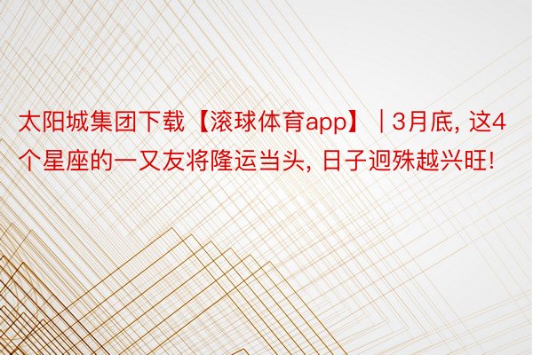 太阳城集团下载【滚球体育app】 | 3月底, 这4个星座的一又友将隆运当头, 日子迥殊越兴旺!