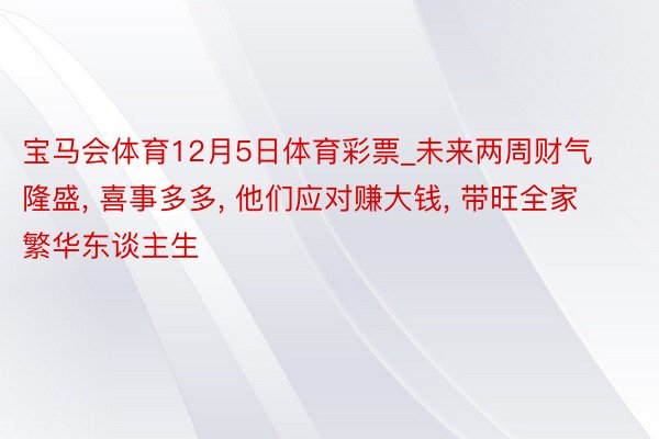 宝马会体育12月5日体育彩票_未来两周财气隆盛， 喜事多多， 他们应对赚大钱， 带旺全家繁华东谈主生