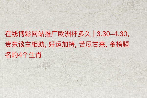 在线博彩网站推广欧洲杯多久 | 3.30-4.30, 贵东谈主相助, 好运加持, 苦尽甘来, 金榜题名的4个生肖