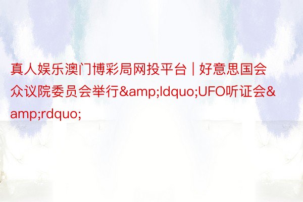 真人娱乐澳门博彩局网投平台 | 好意思国会众议院委员会举行&ldquo;UFO听证会&rdquo;