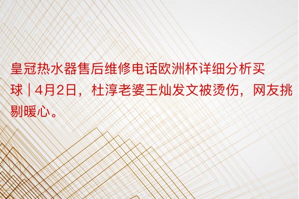 皇冠热水器售后维修电话欧洲杯详细分析买球 | 4月2日，杜淳老婆王灿发文被烫伤，网友挑剔暖心。