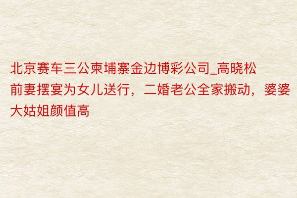 北京赛车三公柬埔寨金边博彩公司_高晓松前妻摆宴为女儿送行，二婚老公全家搬动，婆婆大姑姐颜值高