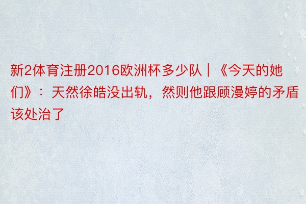 新2体育注册2016欧洲杯多少队 | 《今天的她们》：天然徐皓没出轨，然则他跟顾漫婷的矛盾该处治了