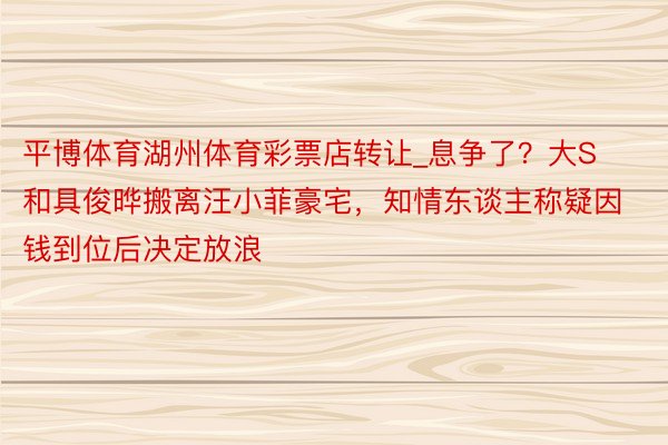 平博体育湖州体育彩票店转让_息争了？大S和具俊晔搬离汪小菲豪宅，知情东谈主称疑因钱到位后决定放浪