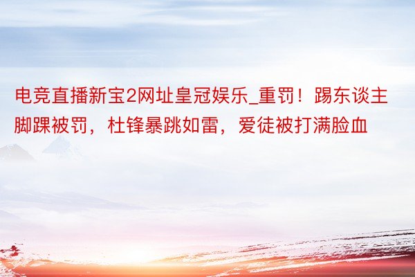 电竞直播新宝2网址皇冠娱乐_重罚！踢东谈主脚踝被罚，杜锋暴跳如雷，爱徒被打满脸血