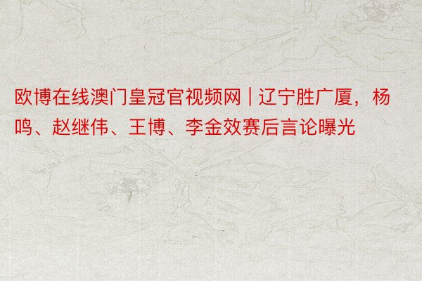 欧博在线澳门皇冠官视频网 | 辽宁胜广厦，杨鸣、赵继伟、王博、李金效赛后言论曝光