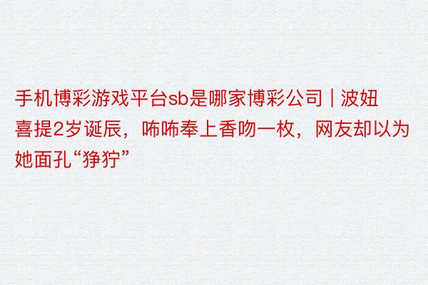 手机博彩游戏平台sb是哪家博彩公司 | 波妞喜提2岁诞辰，咘咘奉上香吻一枚，网友却以为她面孔“狰狞”