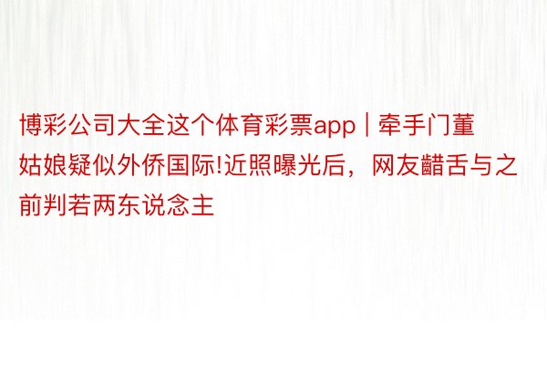 博彩公司大全这个体育彩票app | 牵手门董姑娘疑似外侨国际!近照曝光后，网友齰舌与之前判若两东说念主