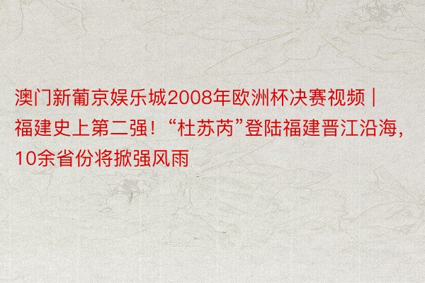 澳门新葡京娱乐城2008年欧洲杯决赛视频 | 福建史上第二强！“杜苏芮”登陆福建晋江沿海，10余省份将掀强风雨