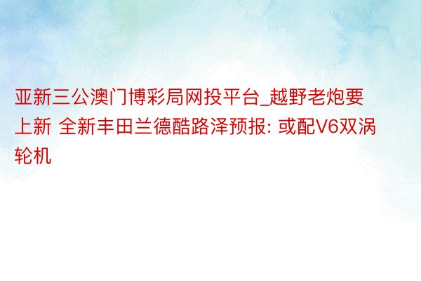 亚新三公澳门博彩局网投平台_越野老炮要上新 全新丰田兰德酷路泽预报: 或配V6双涡轮机