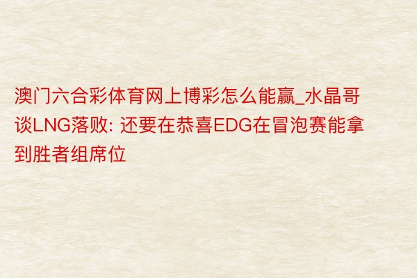 澳门六合彩体育网上博彩怎么能赢_水晶哥谈LNG落败: 还要在恭喜EDG在冒泡赛能拿到胜者组席位