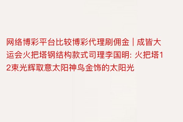 网络博彩平台比较博彩代理刷佣金 | 成皆大运会火把塔钢结构款式司理李国明: 火把塔12束光辉取意太阳神鸟金饰的太阳光