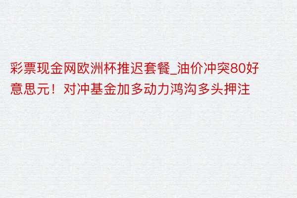 彩票现金网欧洲杯推迟套餐_油价冲突80好意思元！对冲基金加多动力鸿沟多头押注