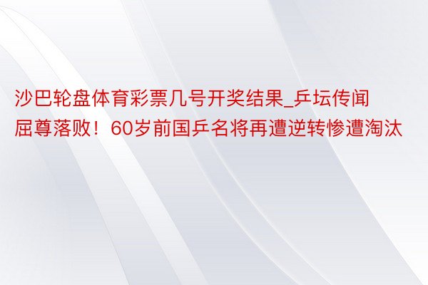 沙巴轮盘体育彩票几号开奖结果_乒坛传闻屈尊落败！60岁前国乒名将再遭逆转惨遭淘汰