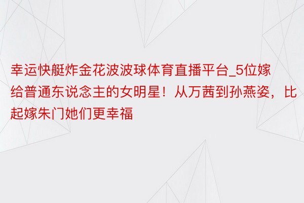 幸运快艇炸金花波波球体育直播平台_5位嫁给普通东说念主的女明星！从万茜到孙燕姿，比起嫁朱门她们更幸福