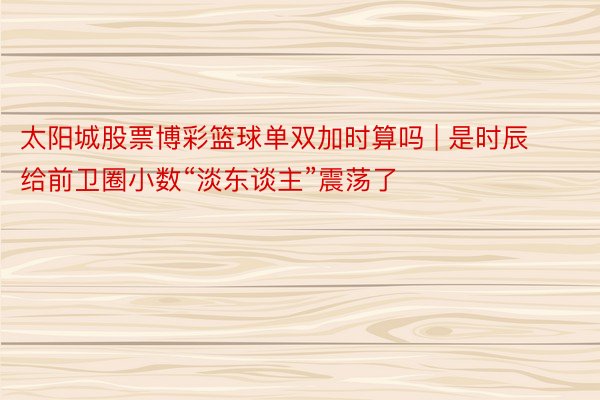 太阳城股票博彩篮球单双加时算吗 | 是时辰给前卫圈小数“淡东谈主”震荡了