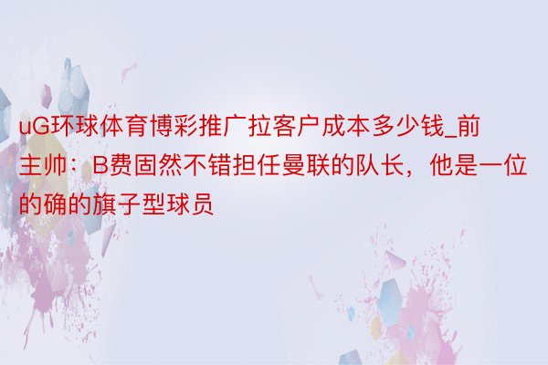 uG环球体育博彩推广拉客户成本多少钱_前主帅：B费固然不错担任曼联的队长，他是一位的确的旗子型球员