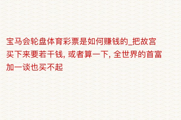 宝马会轮盘体育彩票是如何赚钱的_把故宫买下来要若干钱， 或者算一下， 全世界的首富加一谈也买不起