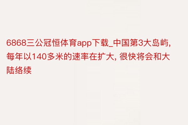 6868三公冠恒体育app下载_中国第3大岛屿, 每年以140多米的速率在扩大, 很快将会和大陆络续