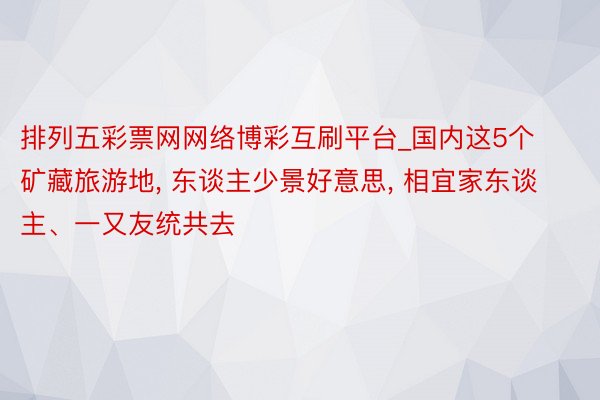 排列五彩票网网络博彩互刷平台_国内这5个矿藏旅游地, 东谈主少景好意思, 相宜家东谈主、一又友统共去