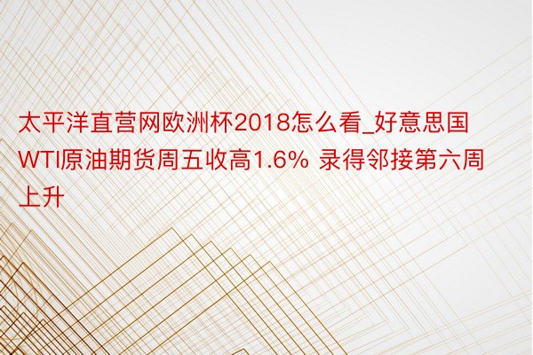 太平洋直营网欧洲杯2018怎么看_好意思国WTI原油期货周五收高1.6% 录得邻接第六周上升