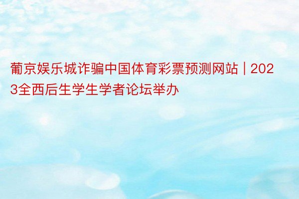 葡京娱乐城诈骗中国体育彩票预测网站 | 2023全西后生学生学者论坛举办