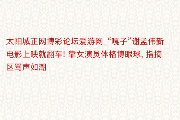 太阳城正网博彩论坛爱游网_“嘎子”谢孟伟新电影上映就翻车! 靠女演员体格博眼球, 指摘区骂声如潮