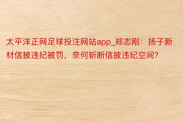 太平洋正网足球投注网站app_郑志刚：扬子新材信披违纪被罚，奈何斩断信披违纪空间？